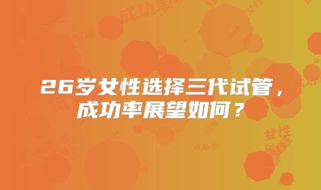 26岁女性选择三代试管,成功率展望如何?