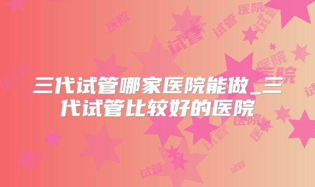三代试管哪家医院能做_三代试管比较好的医院