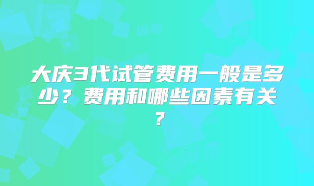 大庆3代试管费用一般是多少？费用和哪些因素有关？