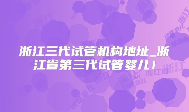 浙江三代试管机构地址_浙江省第三代试管婴儿!