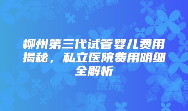 柳州第三代试管婴儿费用揭秘，私立医院费用明细全解析