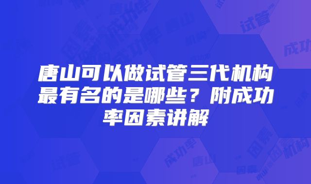 唐山可以做试管三代机构最有名的是哪些？附成功率因素讲解