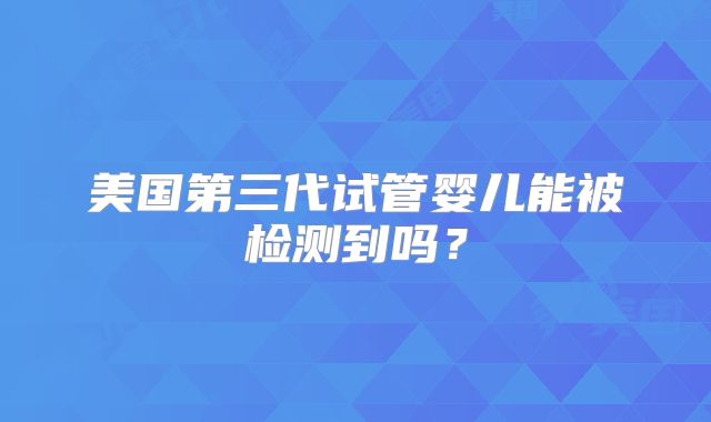 美国第三代试管婴儿能被检测到吗？