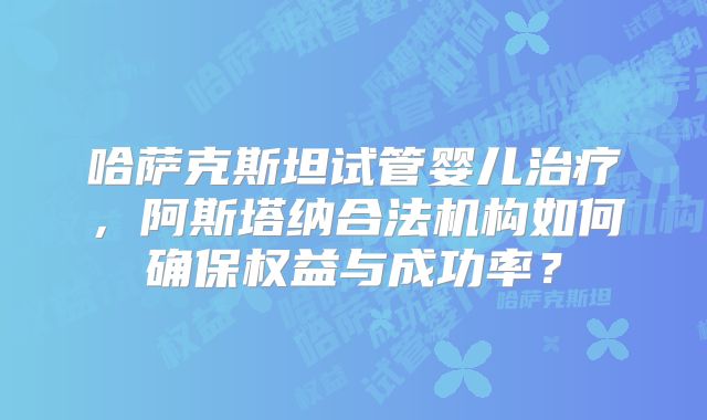 哈萨克斯坦试管婴儿治疗，阿斯塔纳合法机构如何确保权益与成功率？