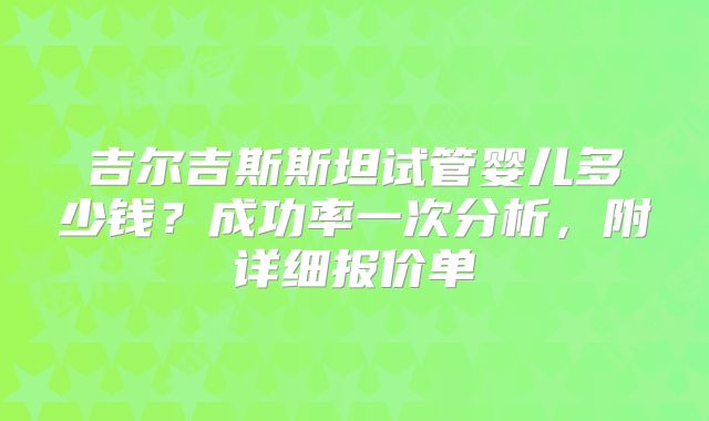 吉尔吉斯斯坦试管婴儿多少钱？成功率一次分析，附详细报价单