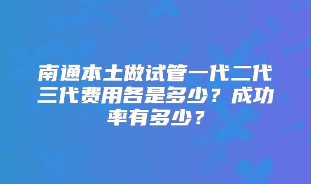 南通本土做试管一代二代三代费用各是多少？成功率有多少？