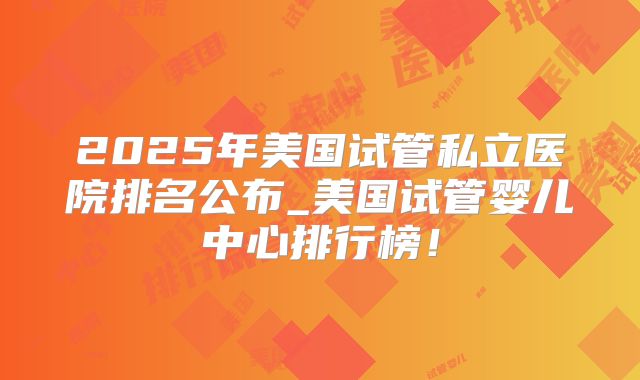 2025年美国试管私立医院排名公布_美国试管婴儿中心排行榜！