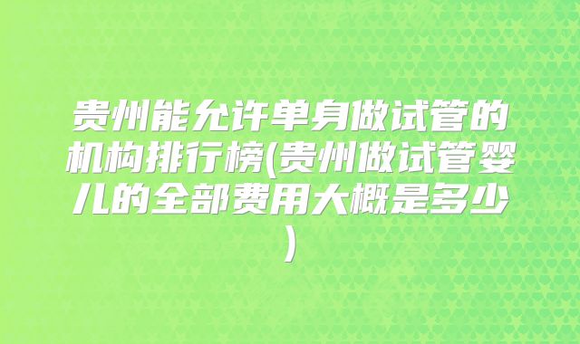 贵州能允许单身做试管的机构排行榜(贵州做试管婴儿的全部费用大概是多少)