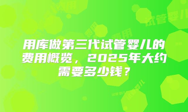 用库做第三代试管婴儿的费用概览，2025年大约需要多少钱？