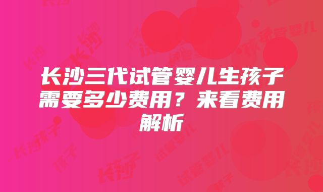 长沙三代试管婴儿生孩子需要多少费用？来看费用解析
