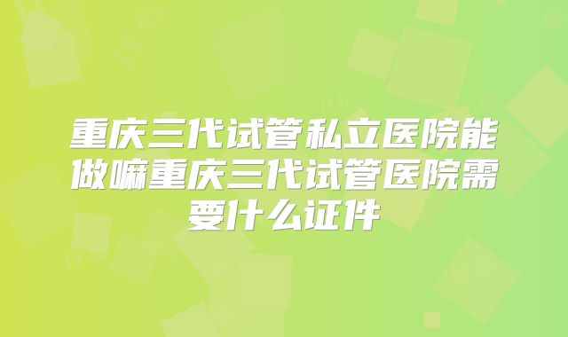 重庆三代试管私立医院能做嘛重庆三代试管医院需要什么证件