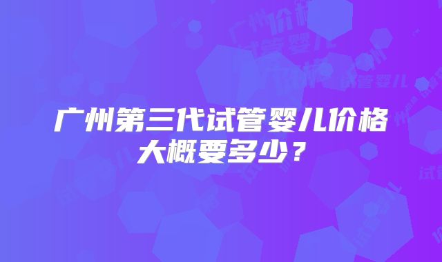 广州第三代试管婴儿价格大概要多少?