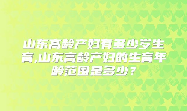 山东高龄产妇有多少岁生育,山东高龄产妇的生育年龄范围是多少？