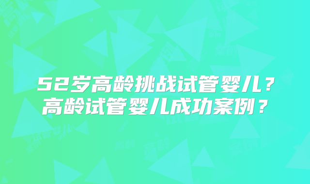 52岁高龄挑战试管婴儿？高龄试管婴儿成功案例？