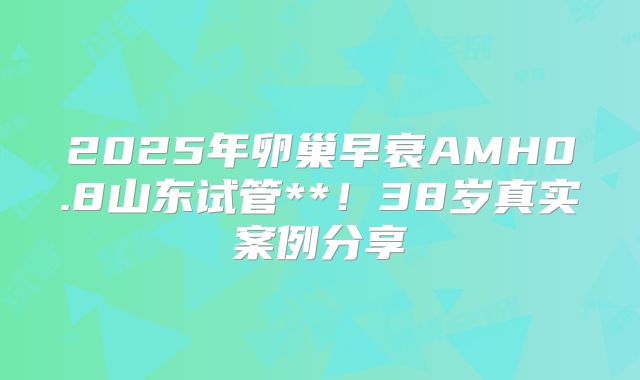 2025年卵巢早衰AMH0.8山东试管**！38岁真实案例分享