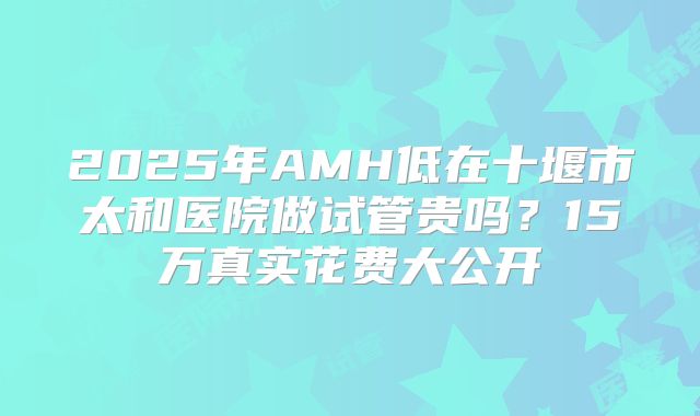 2025年AMH低在十堰市太和医院做试管贵吗？15万真实花费大公开