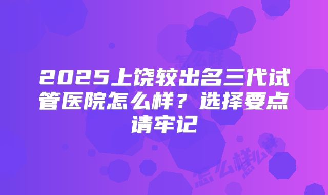 2025上饶较出名三代试管医院怎么样？选择要点请牢记