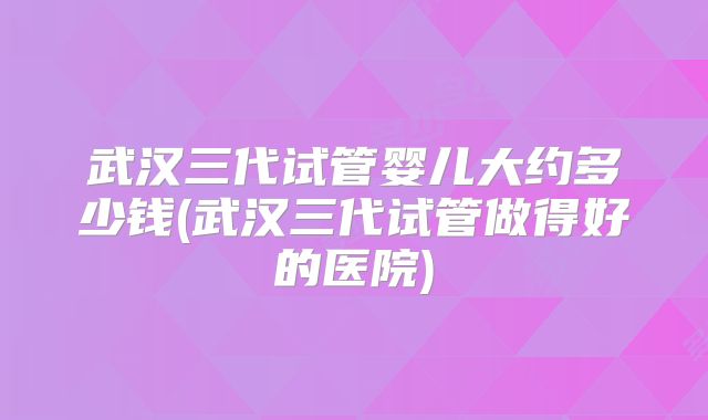 武汉三代试管婴儿大约多少钱(武汉三代试管做得好的医院)