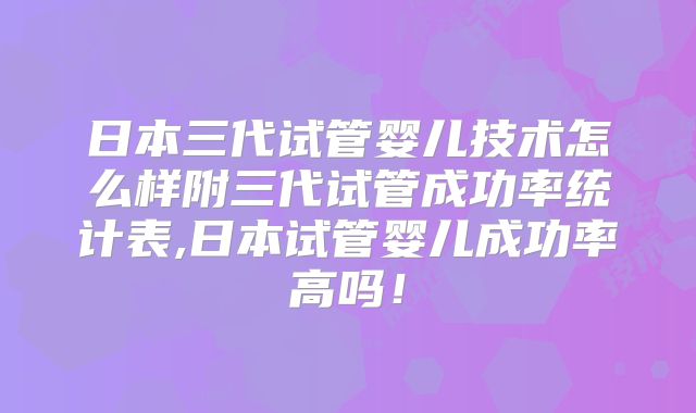 日本三代试管婴儿技术怎么样附三代试管成功率统计表,日本试管婴儿成功率高吗！