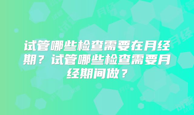 试管哪些检查需要在月经期？试管哪些检查需要月经期间做？