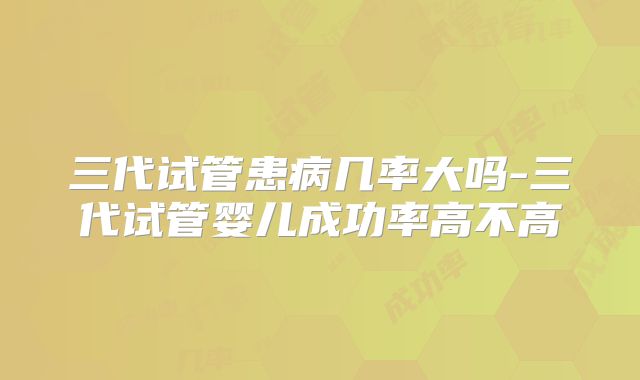 三代试管患病几率大吗-三代试管婴儿成功率高不高