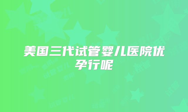 美国三代试管婴儿医院优孕行呢