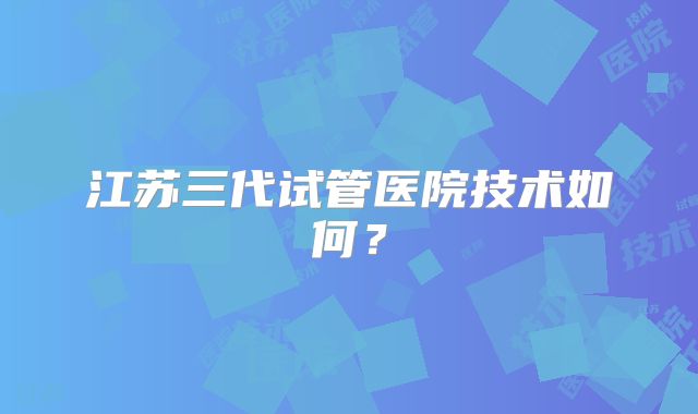 江苏三代试管医院技术如何?