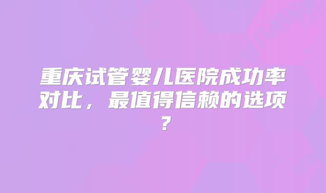 重庆试管婴儿医院成功率对比，最值得信赖的选项？