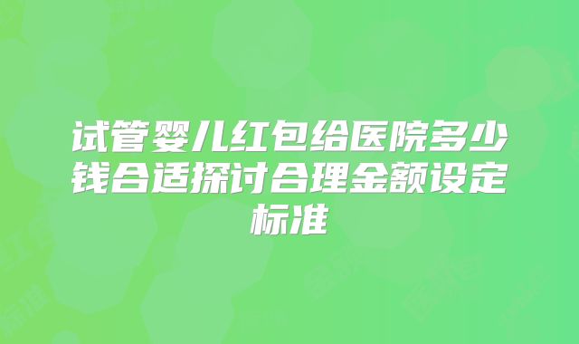 试管婴儿红包给医院多少钱合适探讨合理金额设定标准