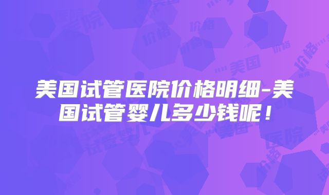 美国试管医院价格明细-美国试管婴儿多少钱呢！