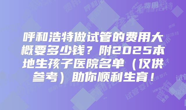 呼和浩特做试管的费用大概要多少钱？附2025本地生孩子医院名单（仅供参考）助你顺利生育！