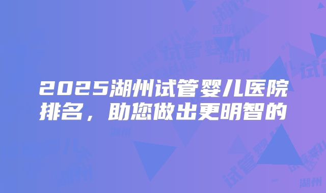 2025湖州试管婴儿医院排名，助您做出更明智的
