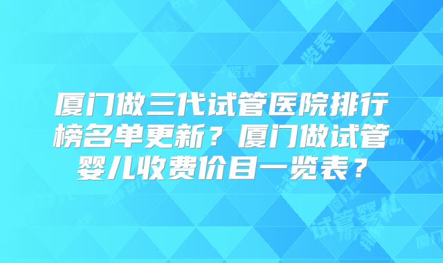 厦门做三代试管医院排行榜名单更新？厦门做试管婴儿收费价目一览表？