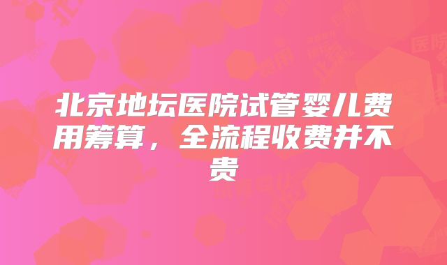 北京地坛医院试管婴儿费用筹算，全流程收费并不贵