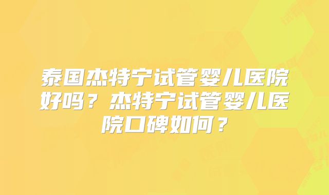 泰国杰特宁试管婴儿医院好吗？杰特宁试管婴儿医院口碑如何？