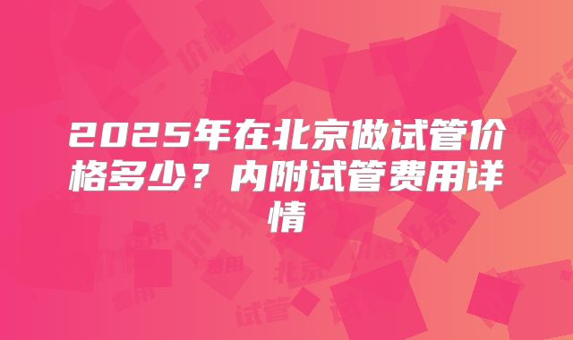 2025年在北京做试管价格多少？内附试管费用详情