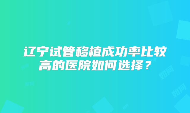 辽宁试管移植成功率比较高的医院如何选择？