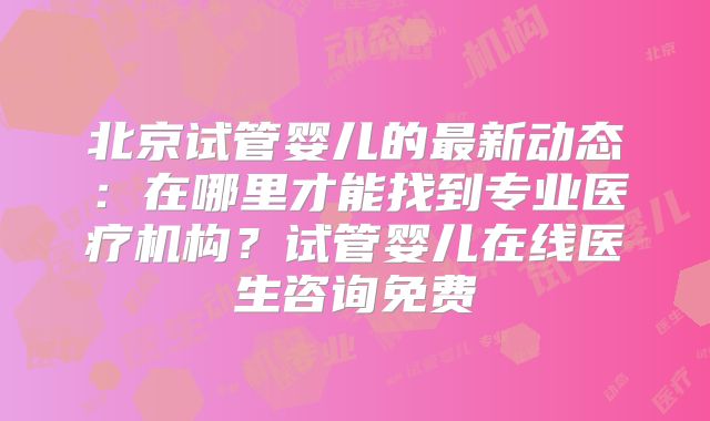 北京试管婴儿的最新动态：在哪里才能找到专业医疗机构？试管婴儿在线医生咨询免费