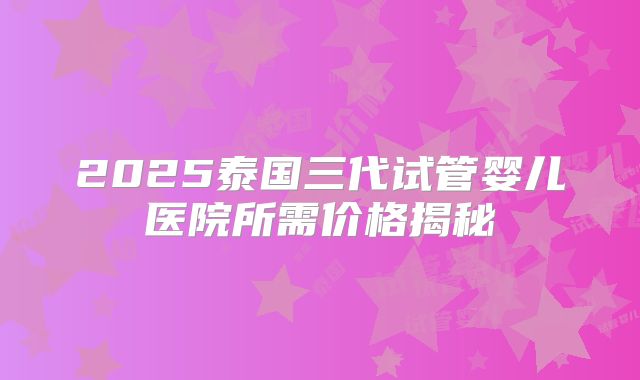 2025泰国三代试管婴儿医院所需价格揭秘
