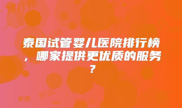 泰国试管婴儿医院排行榜，哪家提供更优质的服务？