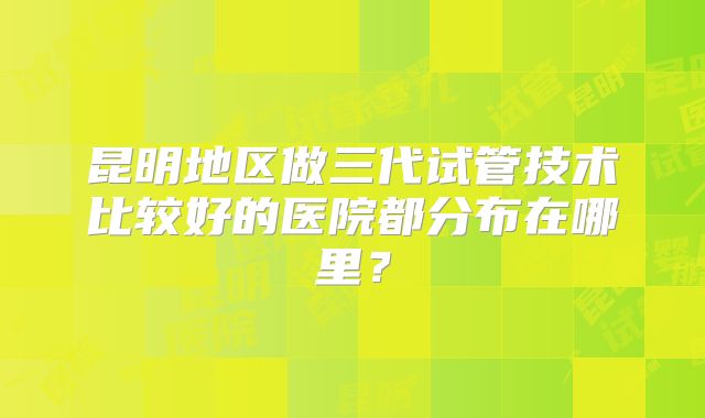 昆明地区做三代试管技术比较好的医院都分布在哪里？