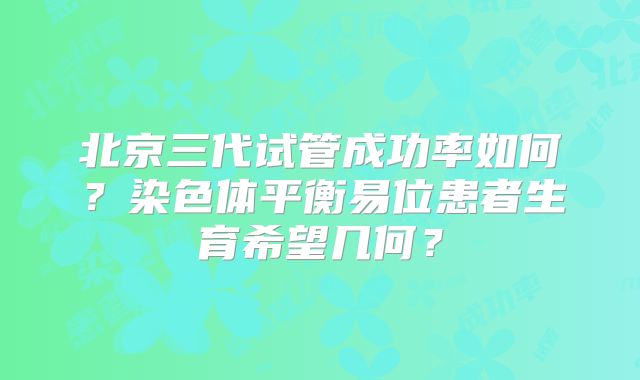 北京三代试管成功率如何？染色体平衡易位患者生育希望几何？