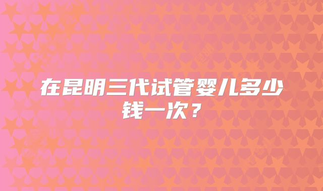 在昆明三代试管婴儿多少钱一次？