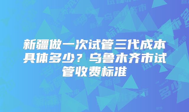 新疆做一次试管三代成本具体多少？乌鲁木齐市试管收费标准