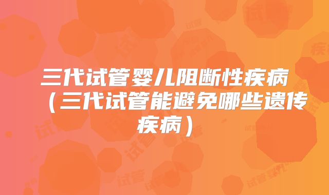 三代试管婴儿阻断性疾病（三代试管能避免哪些遗传疾病）