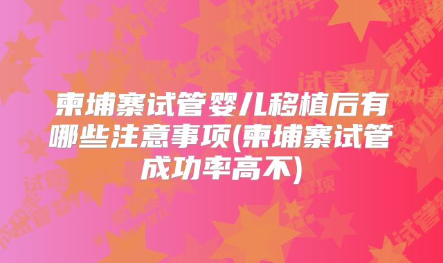 柬埔寨试管婴儿移植后有哪些注意事项(柬埔寨试管成功率高不)