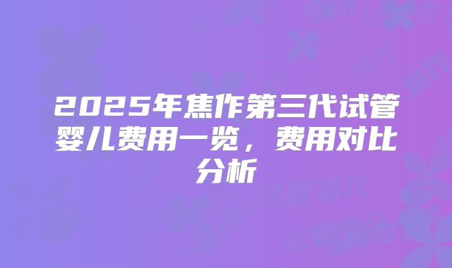 2025年焦作第三代试管婴儿费用一览，费用对比分析