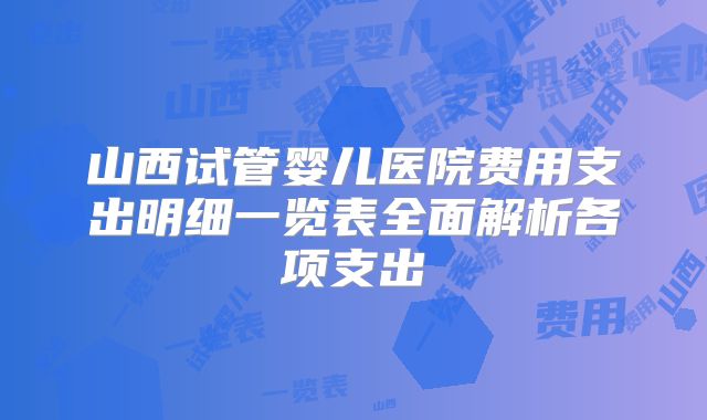 山西试管婴儿医院费用支出明细一览表全面解析各项支出