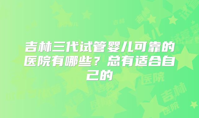 吉林三代试管婴儿可靠的医院有哪些？总有适合自己的