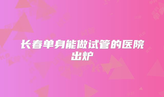 长春单身能做试管的医院出炉
